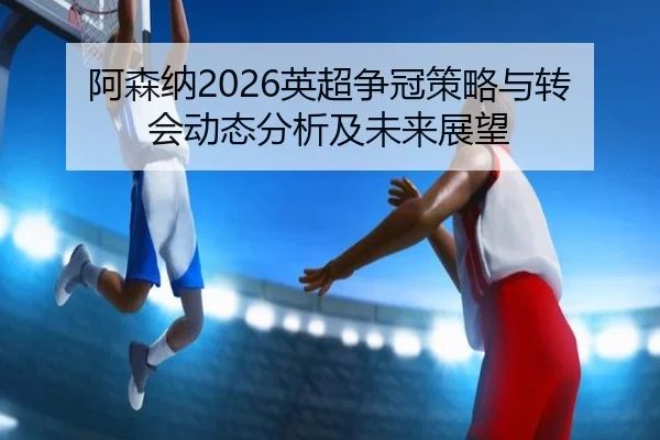 阿森纳2026英超争冠策略与转会动态分析及未来展望