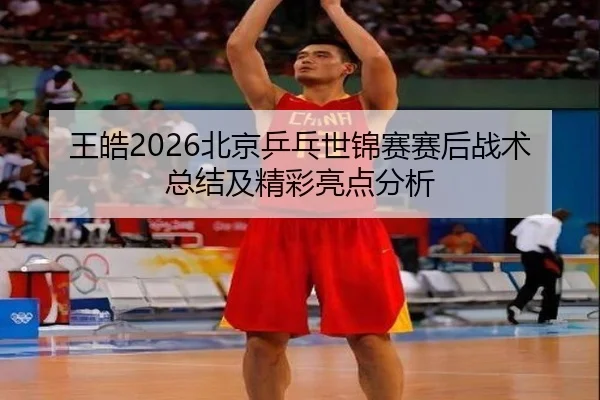 王皓2026北京乒乓世锦赛赛后战术总结及精彩亮点分析