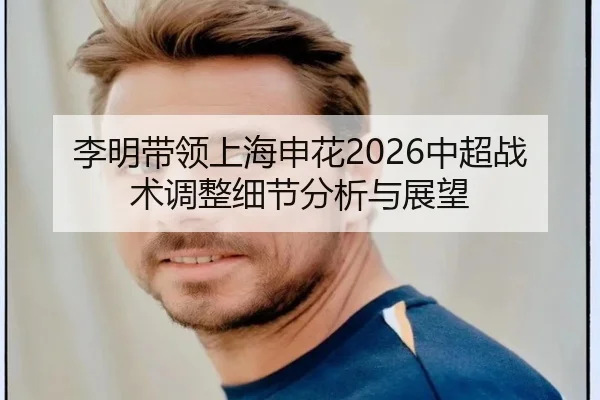 李明带领上海申花2026中超战术调整细节分析与展望
