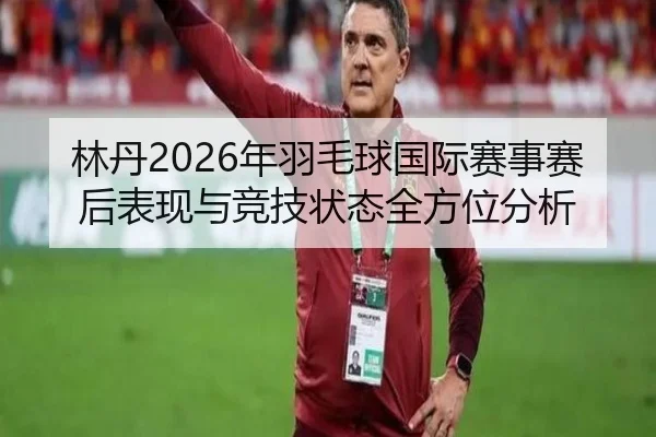 林丹2026年羽毛球国际赛事赛后表现与竞技状态全方位分析
