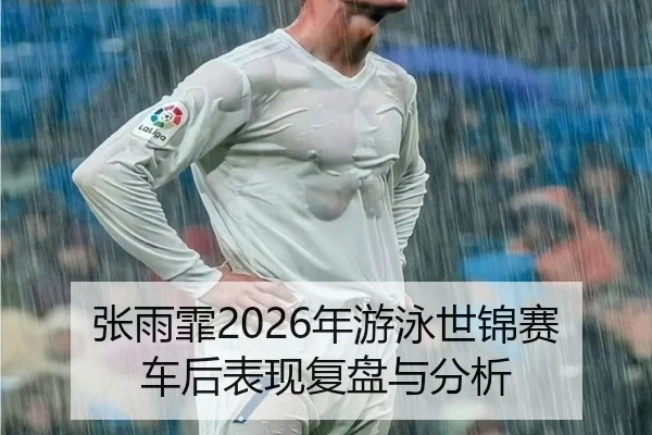 张雨霏2026年游泳世锦赛车后表现复盘与分析